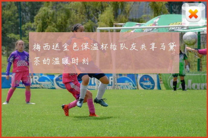 梅西送金色保温杯给队友共享马黛茶的温暖时刻