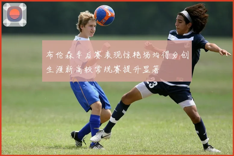 布伦森季后赛表现惊艳场均得分创生涯新高较常规赛提升显著