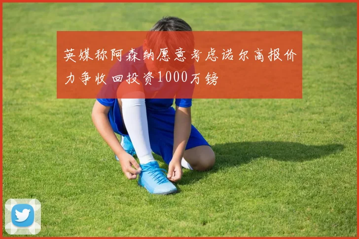 英媒称阿森纳愿意考虑诺尔高报价力争收回投资1000万镑