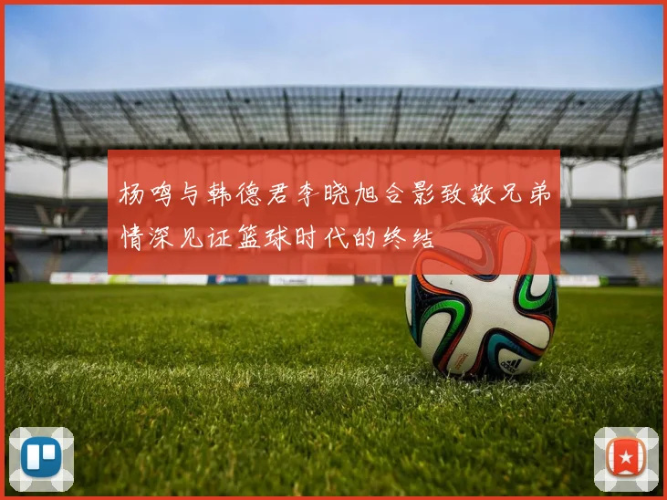 杨鸣与韩德君李晓旭合影致敬兄弟情深见证篮球时代的终结