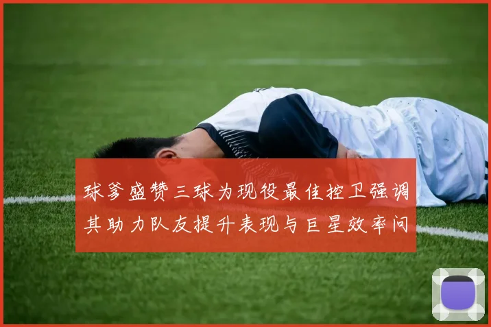 球爹盛赞三球为现役最佳控卫强调其助力队友提升表现与巨星效率问题