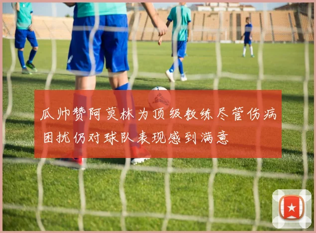 瓜帅赞阿莫林为顶级教练尽管伤病困扰仍对球队表现感到满意