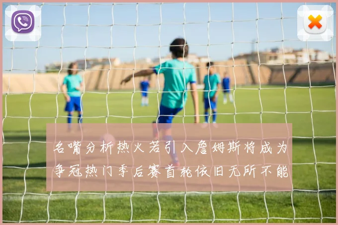 名嘴分析热火若引入詹姆斯将成为争冠热门季后赛首轮依旧无所不能