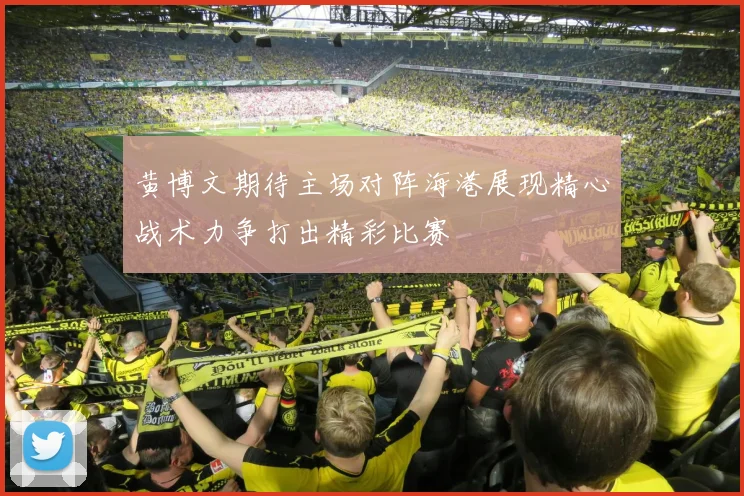 黄博文期待主场对阵海港展现精心战术力争打出精彩比赛