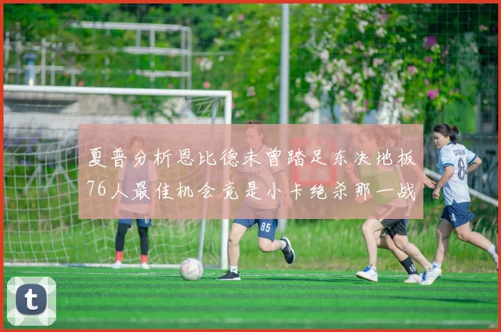 夏普分析恩比德未曾踏足东决地板76人最佳机会竟是小卡绝杀那一战