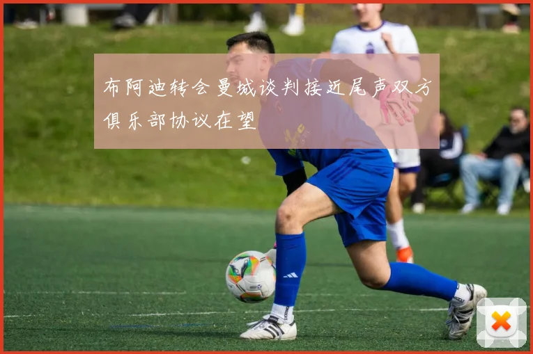 布阿迪转会曼城谈判接近尾声双方俱乐部协议在望