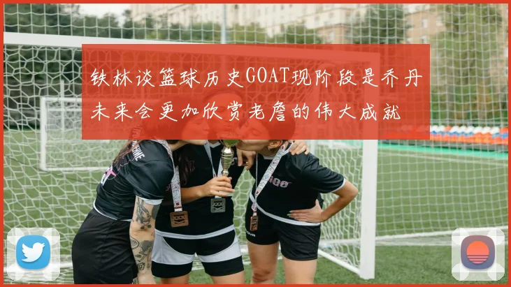 铁林谈篮球历史GOAT现阶段是乔丹未来会更加欣赏老詹的伟大成就