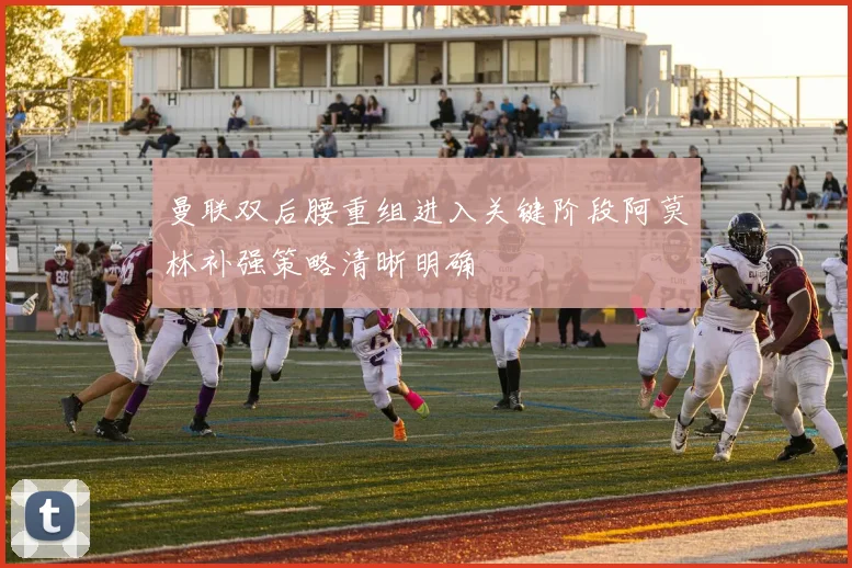 曼联双后腰重组进入关键阶段阿莫林补强策略清晰明确