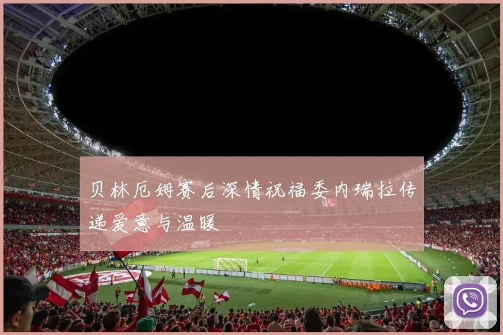贝林厄姆赛后深情祝福委内瑞拉传递爱意与温暖