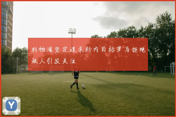 利物浦坚定追求科内目标罗马拒绝放人引发关注