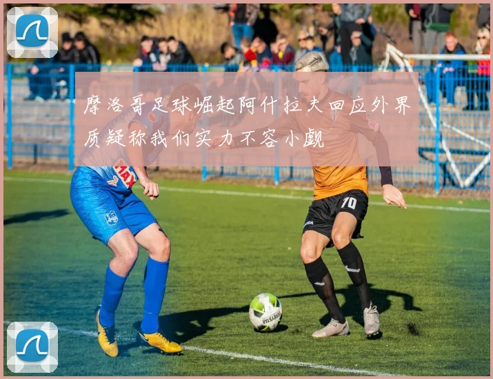 摩洛哥足球崛起阿什拉夫回应外界质疑称我们实力不容小觑