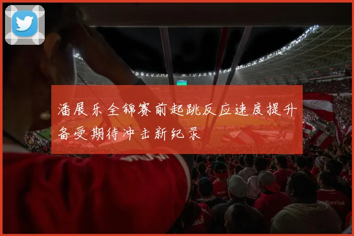 潘展乐全锦赛前起跳反应速度提升备受期待冲击新纪录