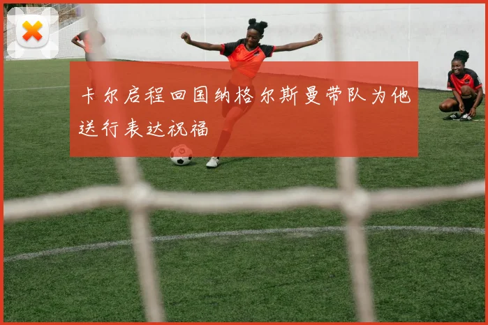 卡尔启程回国纳格尔斯曼带队为他送行表达祝福