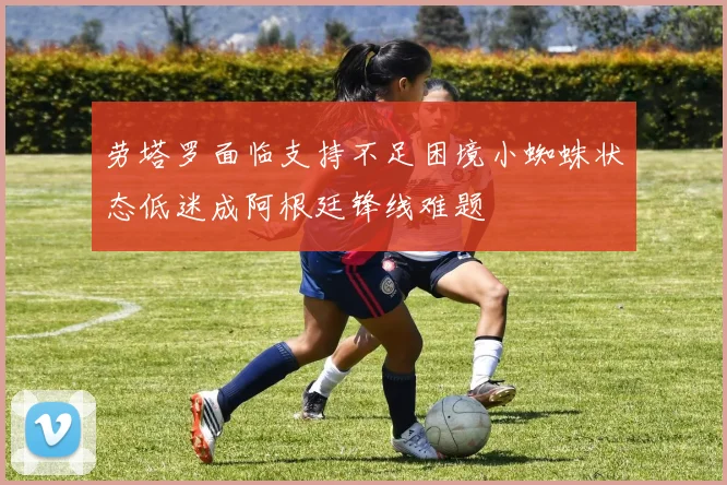 劳塔罗面临支持不足困境小蜘蛛状态低迷成阿根廷锋线难题