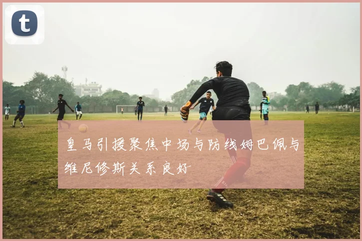 皇马引援聚焦中场与防线姆巴佩与维尼修斯关系良好