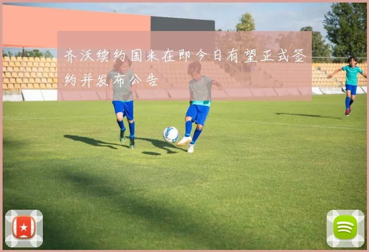 齐沃续约国米在即今日有望正式签约并发布公告