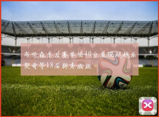 布伦森季后赛单场40分表现超越东契奇等18届新秀成就