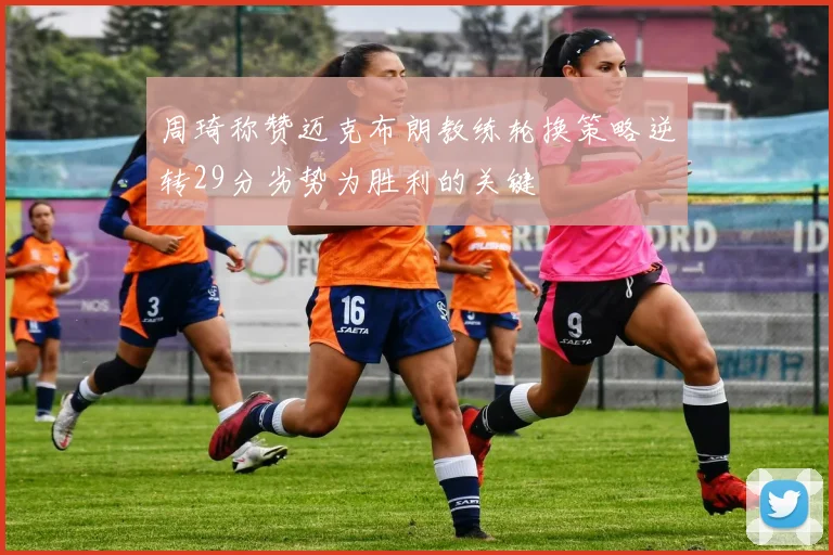 周琦称赞迈克布朗教练轮换策略逆转29分劣势为胜利的关键