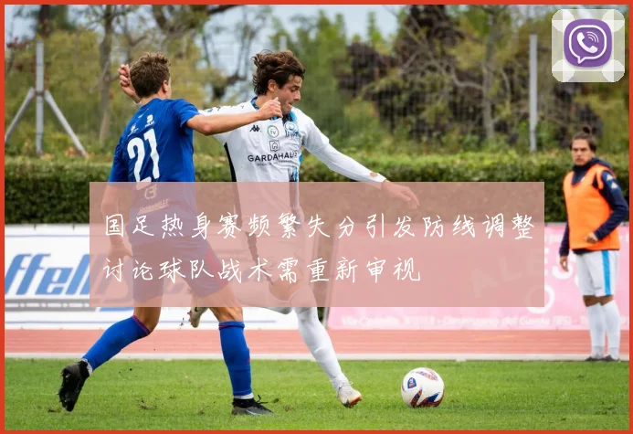 国足热身赛频繁失分引发防线调整讨论球队战术需重新审视