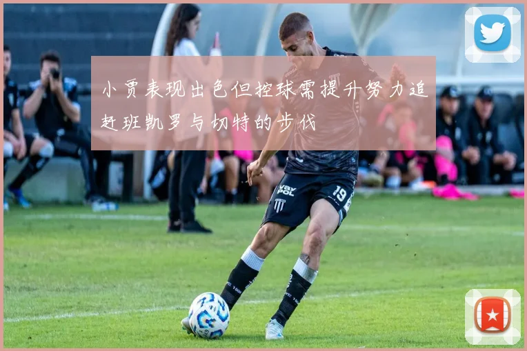 小贾表现出色但控球需提升努力追赶班凯罗与切特的步伐